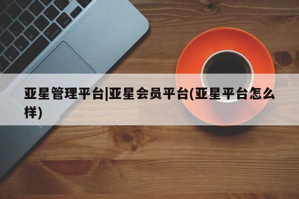 亚星娱乐 亚星开户亚星管理平台|亚星会员平台(亚星平台怎么样)