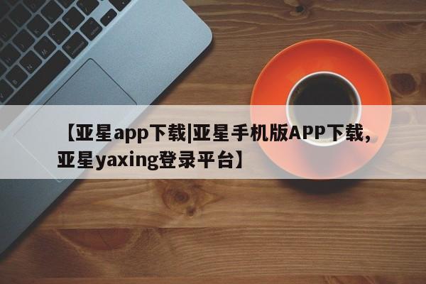 亚星娱乐 亚星开户【亚星app下载|亚星手机版APP下载,亚星yaxing登录平台】