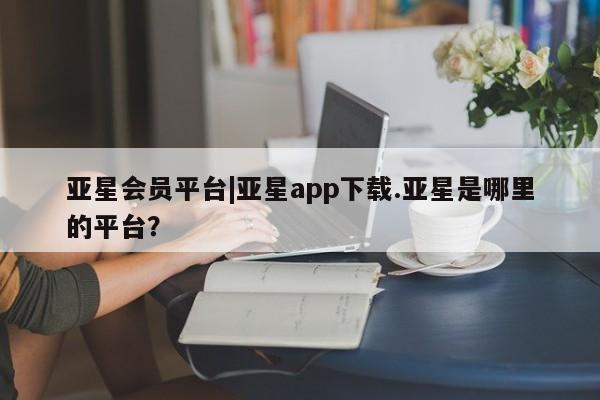 亚星娱乐 亚星开户亚星会员平台|亚星app下载.亚星是哪里的平台？