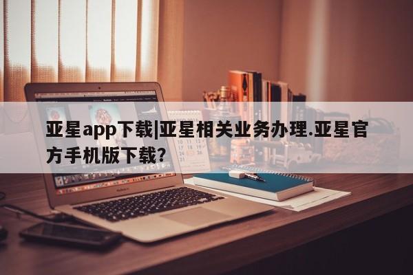 亚星娱乐 亚星开户亚星app下载|亚星相关业务办理.亚星官方手机版下载？