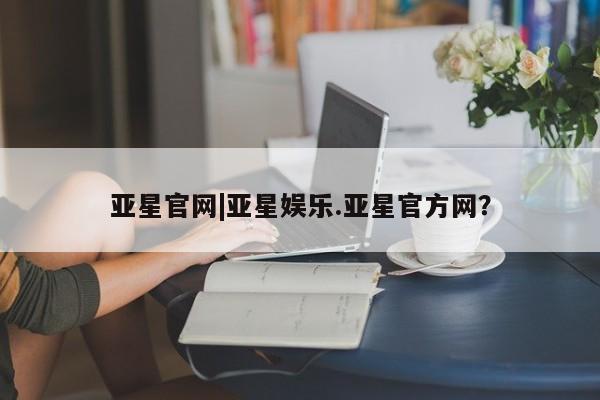 亚星娱乐 亚星开户亚星官网|亚星娱乐.亚星官方网？