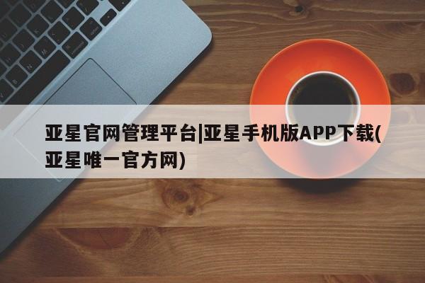 亚星娱乐 亚星开户亚星官网管理平台|亚星手机版APP下载(亚星唯一官方网)
