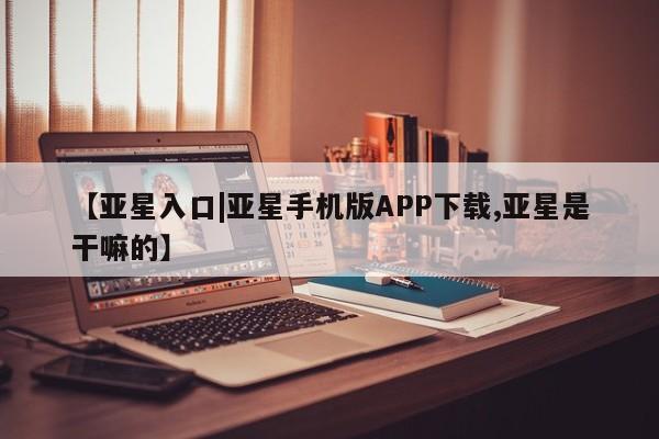 亚星娱乐 亚星开户【亚星入口|亚星手机版APP下载,亚星是干嘛的】