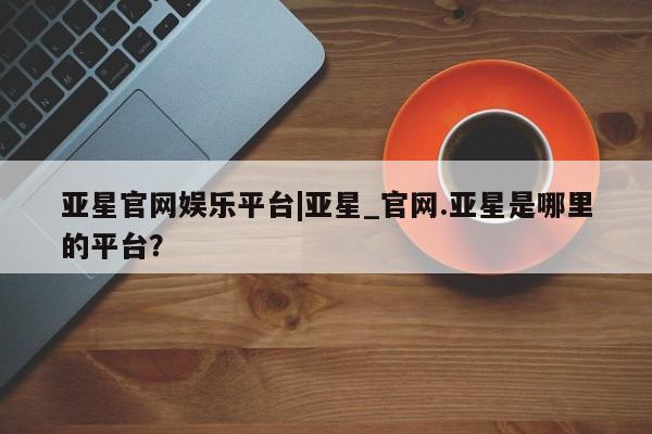 亚星娱乐 亚星开户亚星官网娱乐平台|亚星_官网.亚星是哪里的平台？