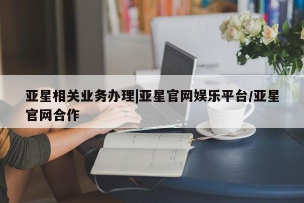 亚星娱乐 亚星开户亚星相关业务办理|亚星官网娱乐平台/亚星官网合作