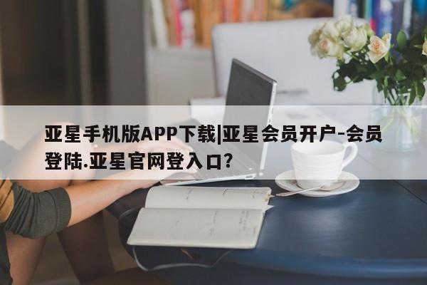 亚星娱乐 亚星开户亚星手机版APP下载|亚星会员开户-会员登陆.亚星官网登入口？