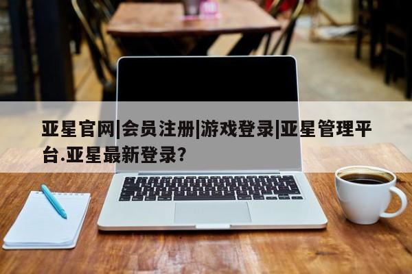 亚星娱乐 亚星开户亚星官网|会员注册|游戏登录|亚星管理平台.亚星最新登录？