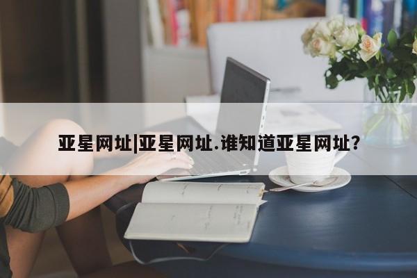亚星娱乐 亚星开户亚星网址|亚星网址.谁知道亚星网址？