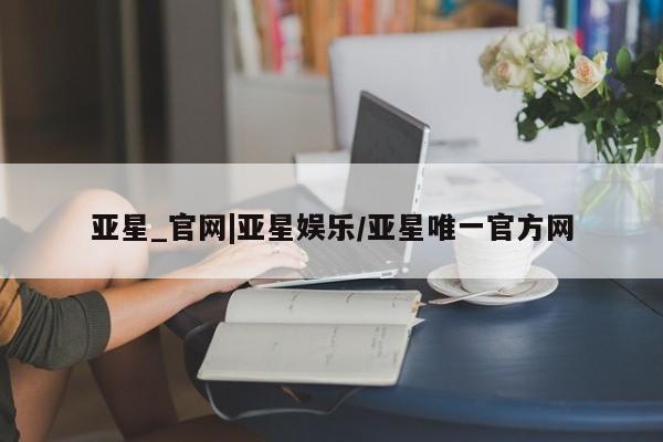 亚星娱乐 亚星开户亚星_官网|亚星娱乐/亚星唯一官方网