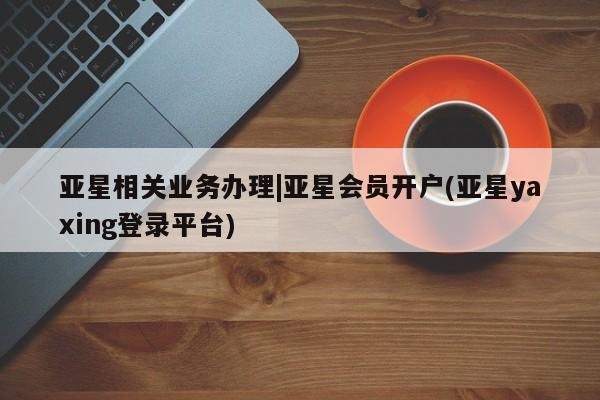 亚星娱乐 亚星开户亚星相关业务办理|亚星会员开户(亚星yaxing登录平台)