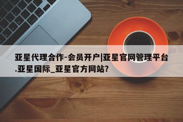 亚星娱乐 亚星开户亚星代理合作-会员开户|亚星官网管理平台.亚星国际_亚星官方网站？