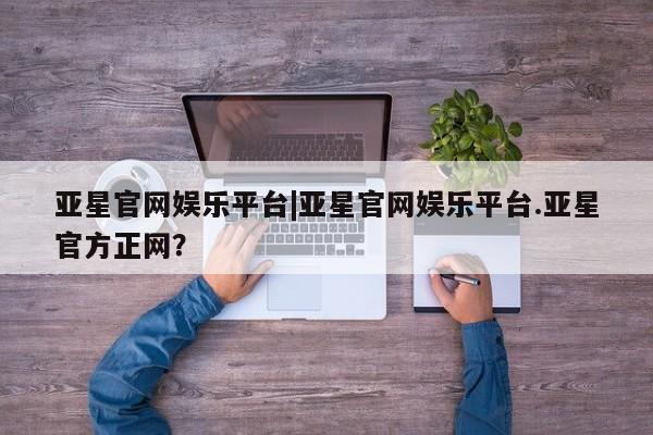 亚星娱乐 亚星开户亚星官网娱乐平台|亚星官网娱乐平台.亚星官方正网？