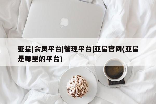 亚星娱乐 亚星开户亚星|会员平台|管理平台|亚星官网(亚星是哪里的平台)