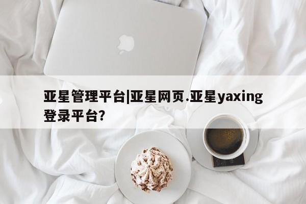 亚星娱乐 亚星开户亚星管理平台|亚星网页.亚星yaxing登录平台？