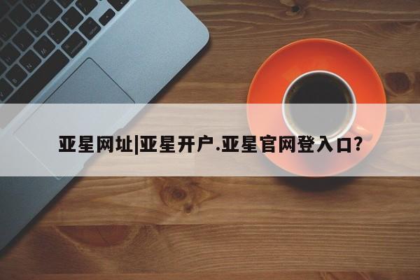 亚星娱乐 亚星开户亚星网址|亚星开户.亚星官网登入口？