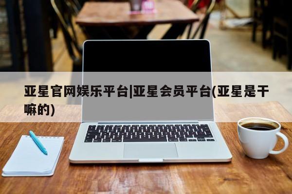 亚星娱乐 亚星开户亚星官网娱乐平台|亚星会员平台(亚星是干嘛的)