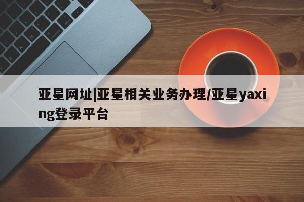 亚星娱乐 亚星开户亚星网址|亚星相关业务办理/亚星yaxing登录平台