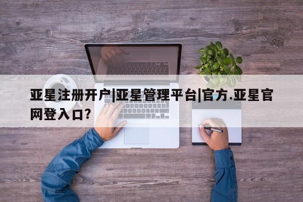 亚星娱乐 亚星开户亚星注册开户|亚星管理平台|官方.亚星官网登入口？