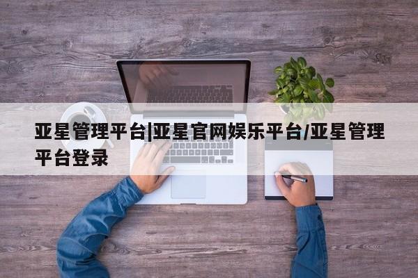 亚星娱乐 亚星开户亚星管理平台|亚星官网娱乐平台/亚星管理平台登录