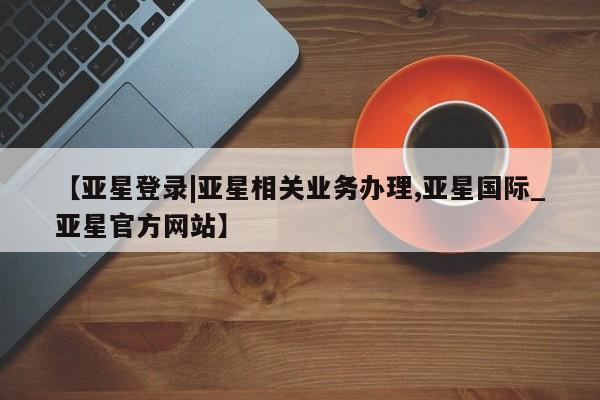 亚星娱乐 亚星开户【亚星登录|亚星相关业务办理,亚星国际_亚星官方网站】