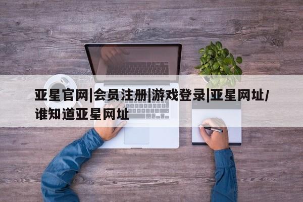亚星娱乐 亚星开户亚星官网|会员注册|游戏登录|亚星网址/谁知道亚星网址