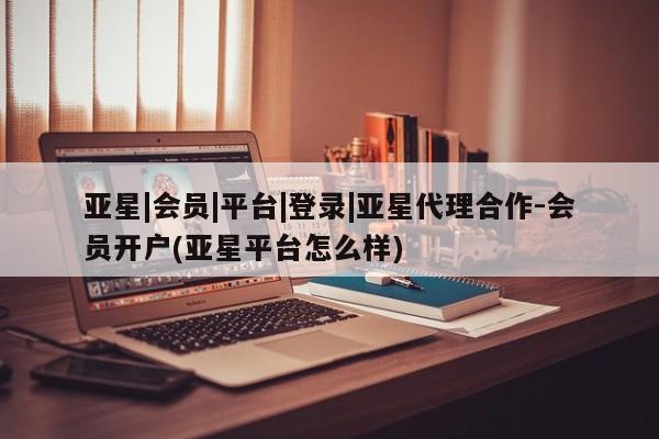亚星娱乐 亚星开户亚星|会员|平台|登录|亚星代理合作-会员开户(亚星平台怎么样)