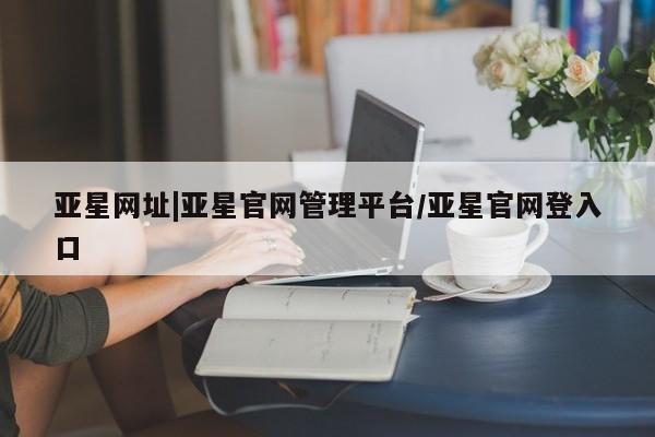 亚星娱乐 亚星开户亚星网址|亚星官网管理平台/亚星官网登入口