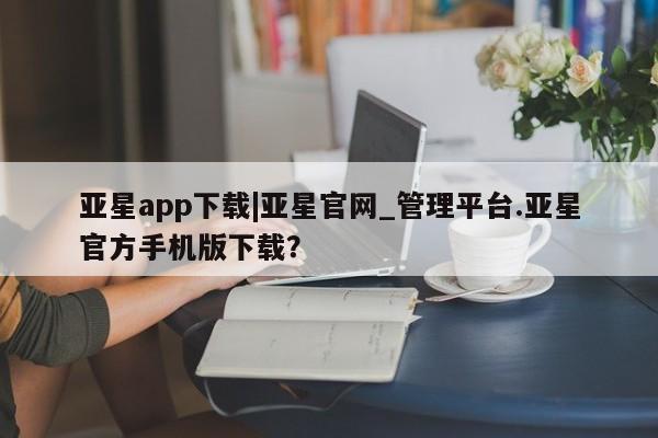 亚星娱乐 亚星开户亚星app下载|亚星官网_管理平台.亚星官方手机版下载？