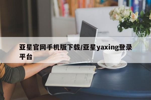 亚星娱乐 亚星开户亚星官网手机版下载/亚星yaxing登录平台