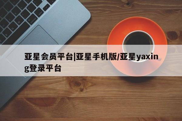亚星娱乐 亚星开户亚星会员平台|亚星手机版/亚星yaxing登录平台